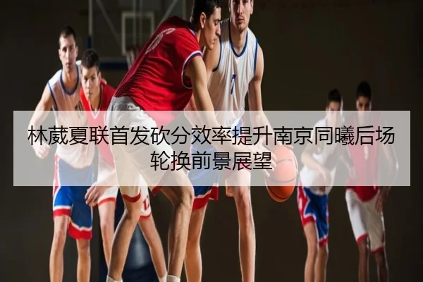 林葳夏联首发砍分效率提升南京同曦后场轮换前景展望